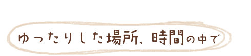 ゆったりした場所、時間の中で